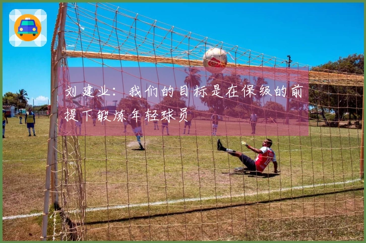 刘建业：我们的目标是在保级的前提下锻炼年轻球员