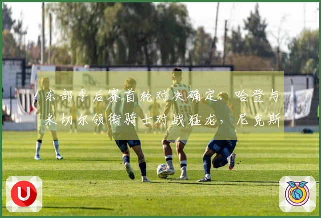 东部季后赛首轮对决确定：哈登与米切尔领衔骑士对战猛龙，尼克斯迎战老鹰