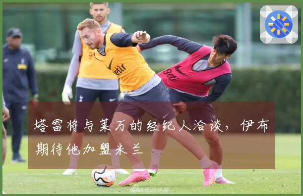 塔雷将与莱万的经纪人洽谈，伊布期待他加盟米兰