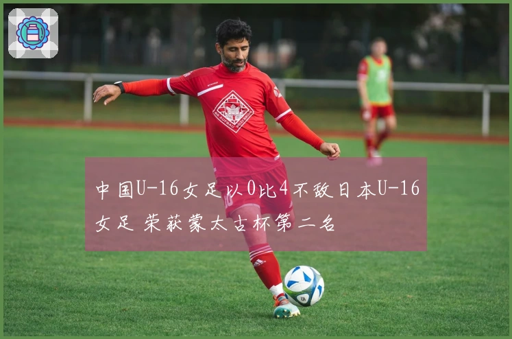 中国U-16女足以0比4不敌日本U-16女足 荣获蒙太古杯第二名