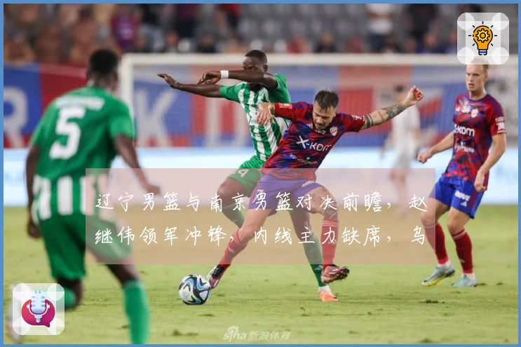 辽宁男篮与南京男篮对决前瞻，赵继伟领军冲锋，内线主力缺席，乌戈期待新星再创佳绩