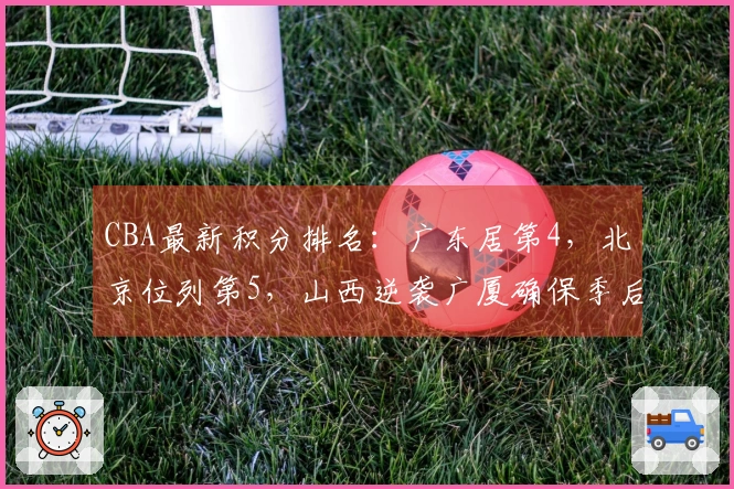 CBA最新积分排名：广东居第4，北京位列第5，山西逆袭广厦确保季后赛席位