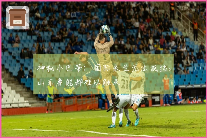 神秘小巴蒂：国际米兰无法抵挡，山东鲁能却难以触及