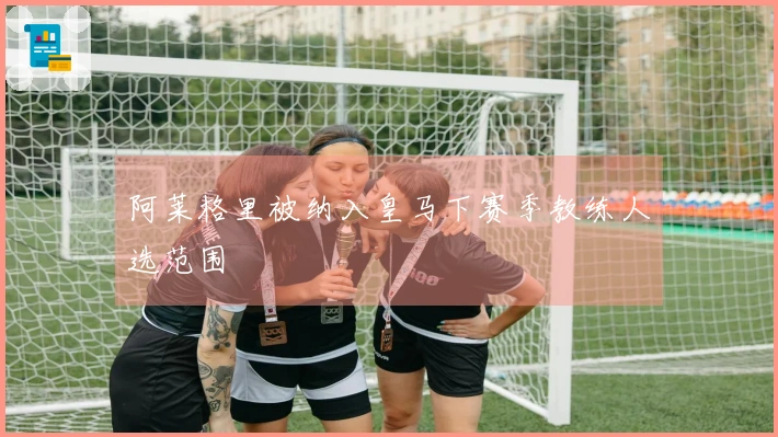 阿莱格里被纳入皇马下赛季教练人选范围
