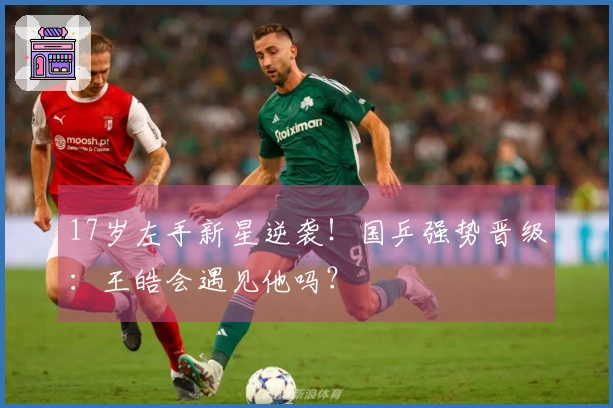 17岁左手新星逆袭！国乒强势晋级：王皓会遇见他吗？