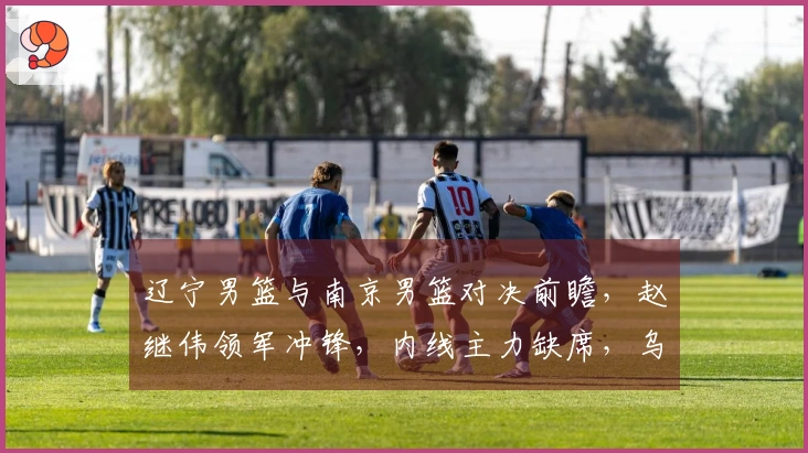 辽宁男篮与南京男篮对决前瞻，赵继伟领军冲锋，内线主力缺席，乌戈期待新星再创佳绩