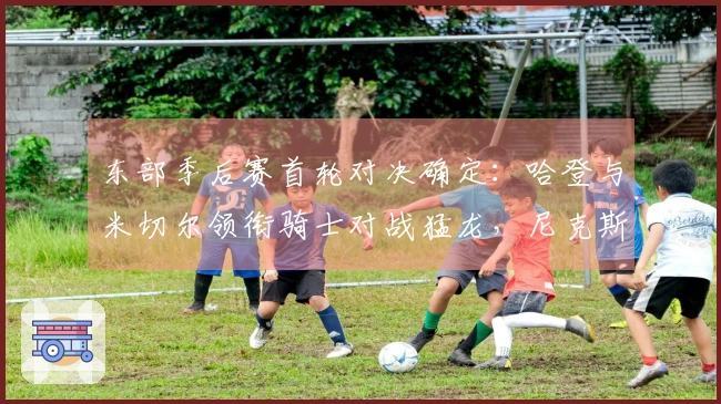 东部季后赛首轮对决确定：哈登与米切尔领衔骑士对战猛龙，尼克斯迎战老鹰